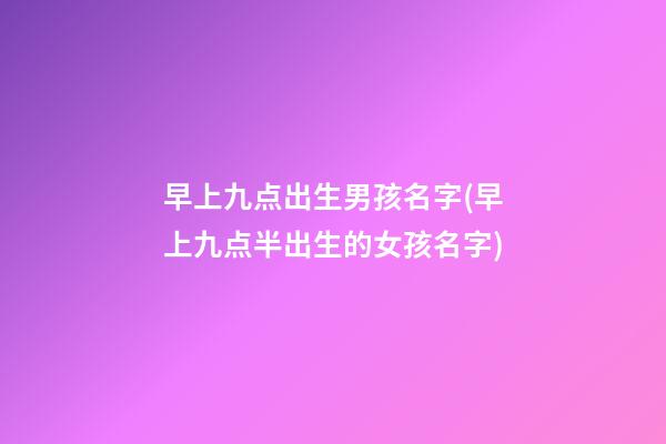 早上九点出生男孩名字(早上九点半出生的女孩名字)
