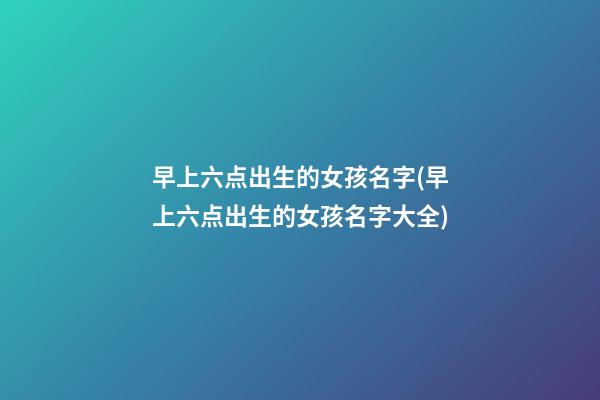 早上六点出生的女孩名字(早上六点出生的女孩名字大全)