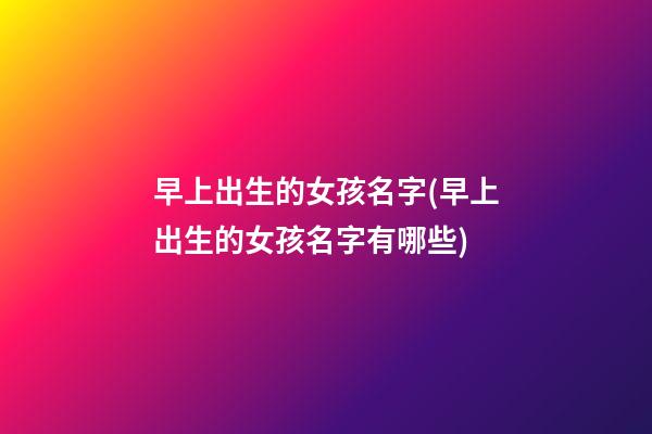早上出生的女孩名字(早上出生的女孩名字有哪些)