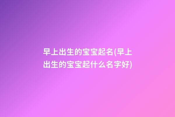 早上出生的宝宝起名(早上出生的宝宝起什么名字好)