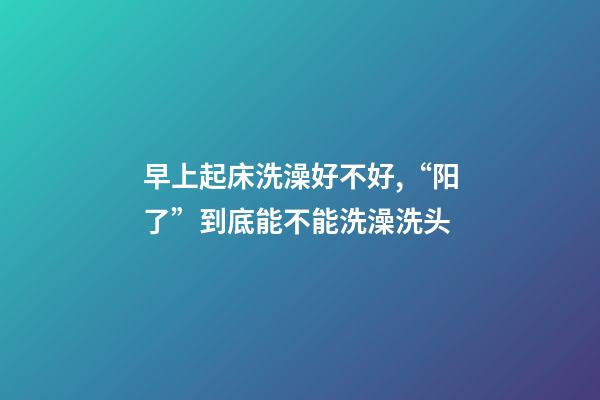早上起床洗澡好不好,“阳了”到底能不能洗澡洗头-第1张-观点-玄机派