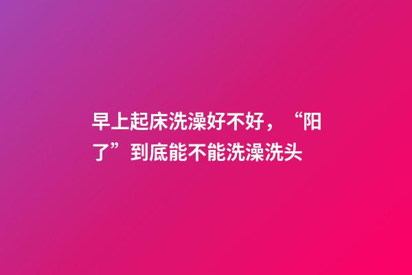 早上起床洗澡好不好，“阳了”到底能不能洗澡洗头-第1张-观点-玄机派