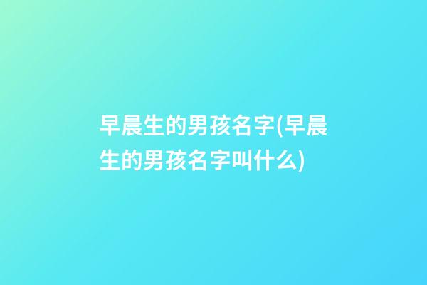早晨生的男孩名字(早晨生的男孩名字叫什么)