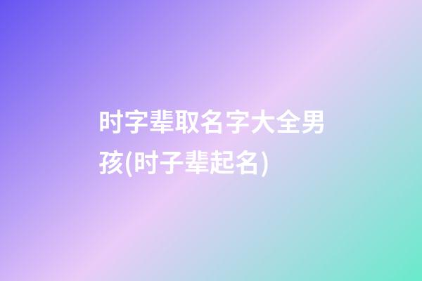 时字辈取名字大全男孩(时子辈起名)
