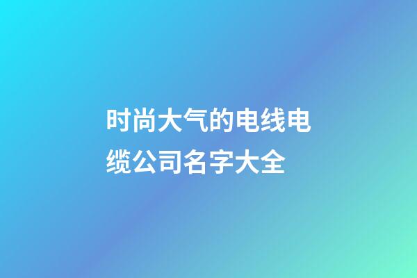 时尚大气的电线电缆公司名字大全