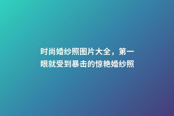 时尚婚纱照图片大全，第一眼就受到暴击的惊艳婚纱照-第1张-观点-玄机派
