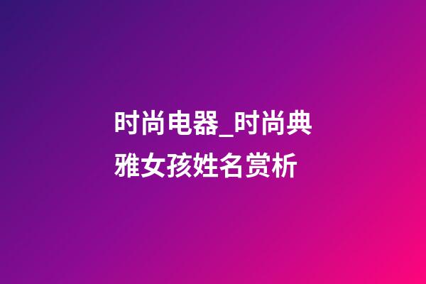 时尚电器_时尚典雅女孩姓名赏析-第1张-公司起名-玄机派