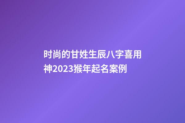 时尚的甘姓生辰八字喜用神2023猴年起名案例