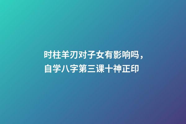 时柱羊刃对子女有影响吗，自学八字第三课十神正印-第1张-观点-玄机派