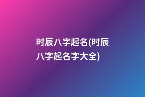 时辰八字起名(时辰八字起名字大全)