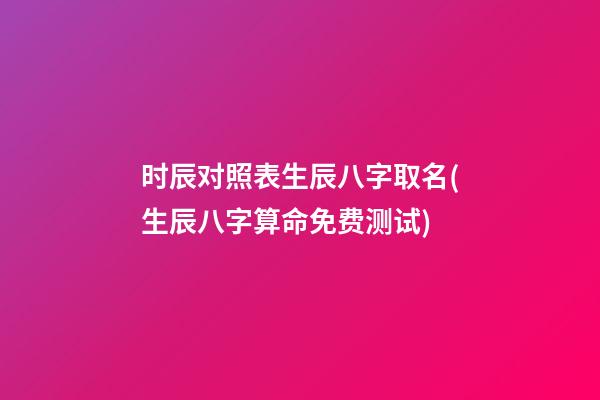 时辰对照表生辰八字取名(生辰八字算命免费测试)