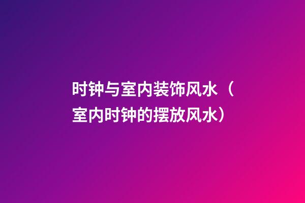 时钟与室内装饰风水（室内时钟的摆放风水）
