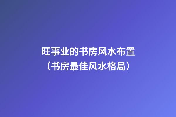 旺事业的书房风水布置（书房最佳风水格局）
