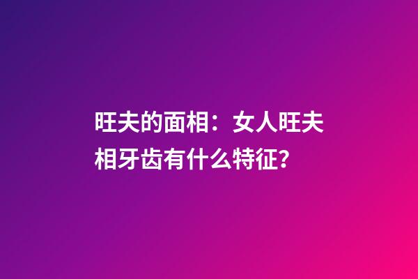 旺夫的面相：女人旺夫相牙齿有什么特征？