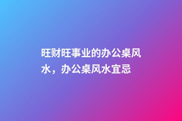 旺财旺事业的办公桌风水，办公桌风水宜忌