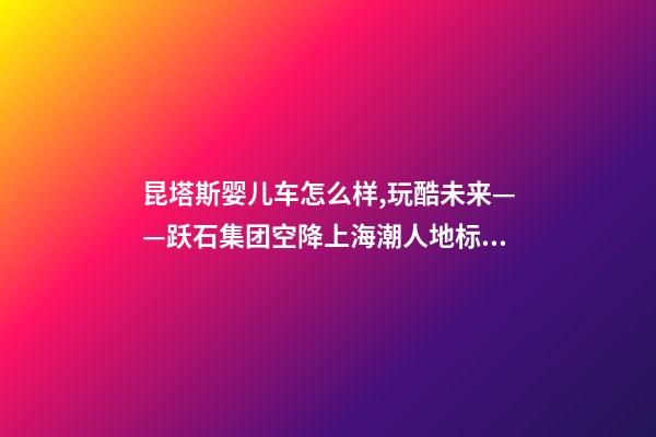 昆塔斯婴儿车怎么样,玩酷未来——跃石集团空降上海潮人地标上生新所-第1张-观点-玄机派