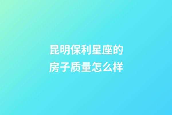 昆明保利星座的房子质量怎么样-第1张-星座运势-玄机派