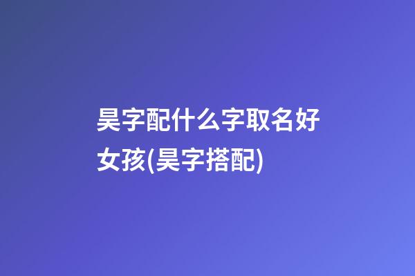 昊字配什么字取名好女孩(昊字搭配)
