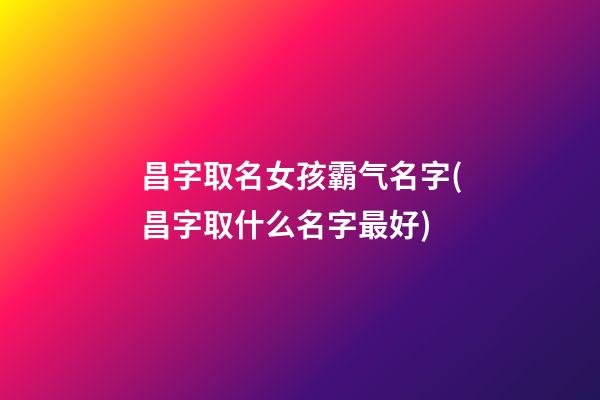 昌字取名女孩霸气名字(昌字取什么名字最好)