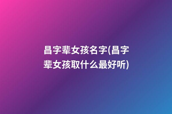 昌字辈女孩名字(昌字辈女孩取什么最好听)