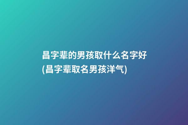 昌字辈的男孩取什么名字好(昌字辈取名男孩洋气)