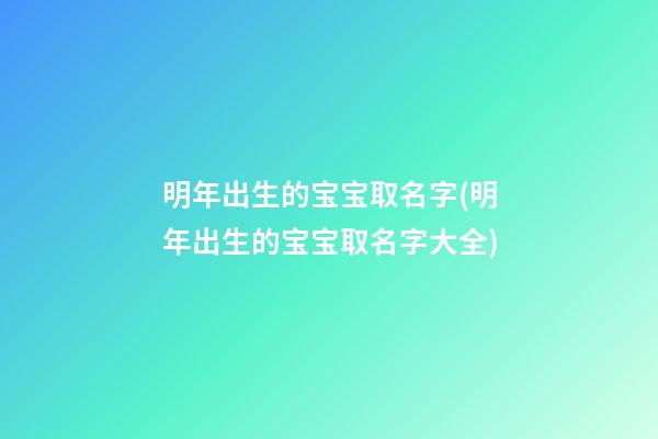 明年出生的宝宝取名字(明年出生的宝宝取名字大全)