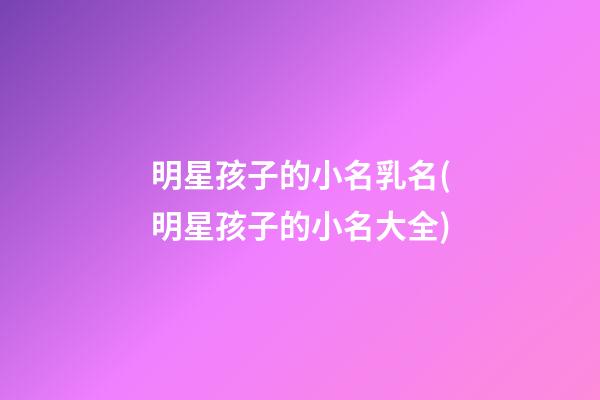 明星孩子的小名乳名(明星孩子的小名大全)