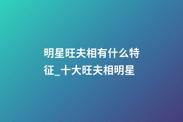 明星旺夫相有什么特征_十大旺夫相明星
