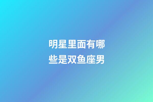 明星里面有哪些是双鱼座男-第1张-星座运势-玄机派