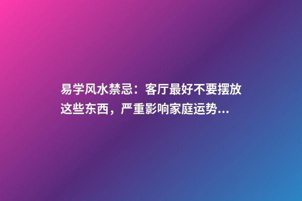 易学风水禁忌：客厅最好不要摆放这些东西，严重影响家庭运势！