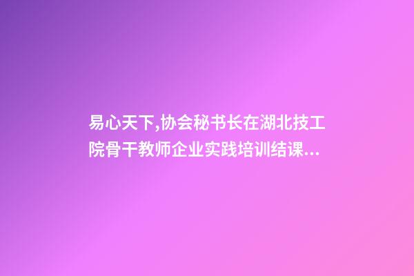 易心天下,协会秘书长在湖北技工院骨干教师企业实践培训结课仪式上的致辞-第1张-观点-玄机派
