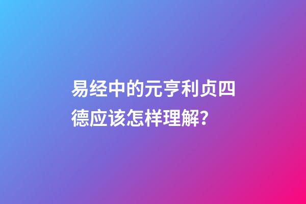 易经中的元亨利贞四德应该怎样理解？