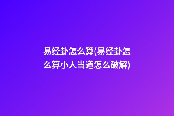 易经卦怎么算(易经卦怎么算小人当道怎么破解)