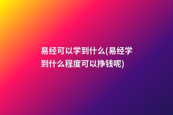易经可以学到什么(易经学到什么程度可以挣钱呢)