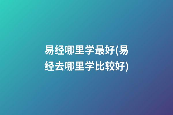 易经哪里学最好(易经去哪里学比较好)