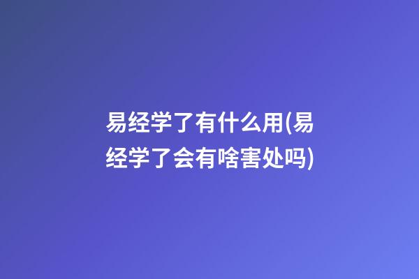 易经学了有什么用(易经学了会有啥害处吗)