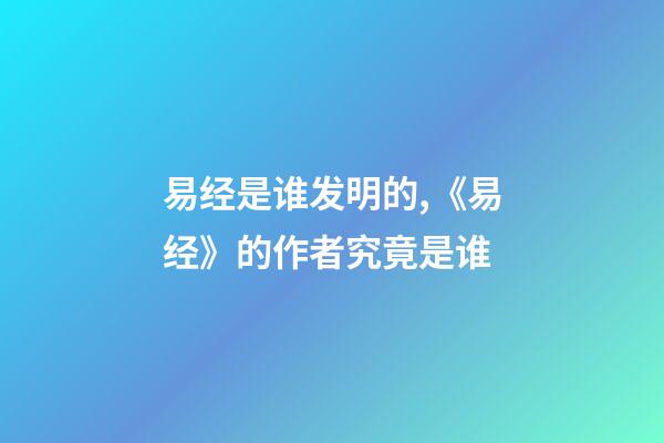 易经是谁发明的,《易经》的作者究竟是谁-第1张-观点-玄机派