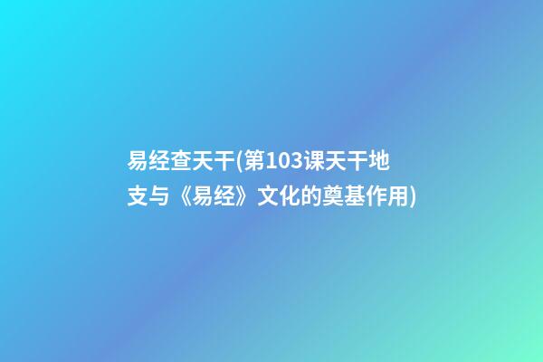 易经查天干(第103课天干地支与《易经》文化的奠基作用)