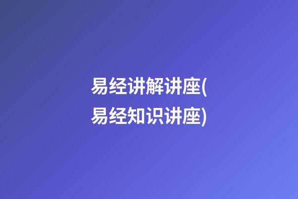 易经讲解讲座(易经知识讲座)