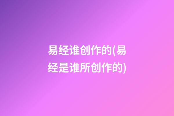 易经谁创作的(易经是谁所创作的)