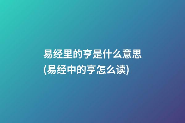 易经里的亨是什么意思(易经中的亨怎么读)