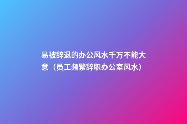 易被辞退的办公风水千万不能大意（员工频繁辞职办公室风水）
