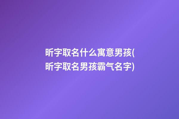 昕字取名什么寓意男孩(昕字取名男孩霸气名字)