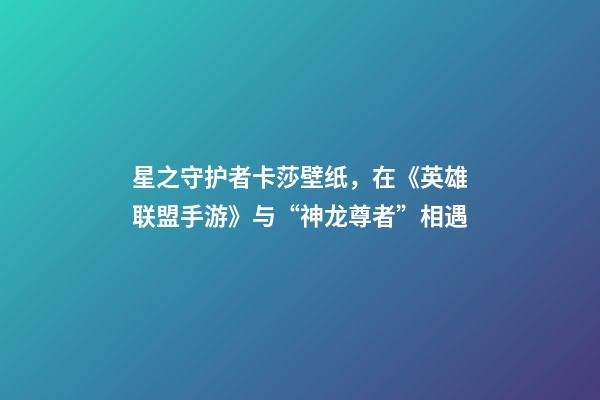 星之守护者卡莎壁纸，在《英雄联盟手游》与“神龙尊者”相遇-第1张-观点-玄机派