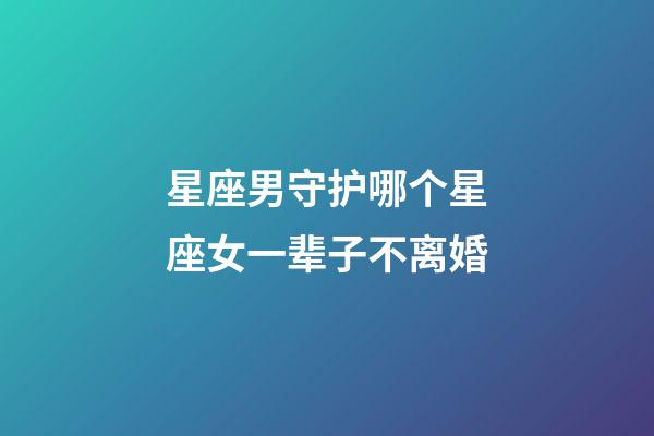 星座男守护哪个星座女一辈子不离婚-第1张-星座运势-玄机派