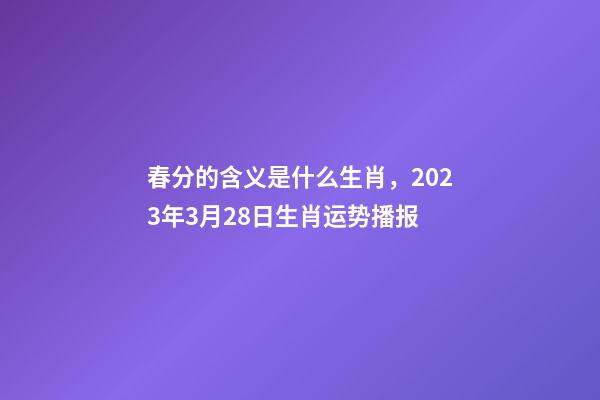 春分的含义是什么生肖，2023年3月28日生肖运势播报-第1张-观点-玄机派