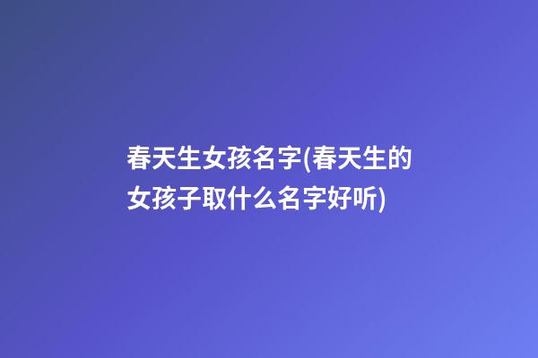 春天生女孩名字(春天生的女孩子取什么名字好听)