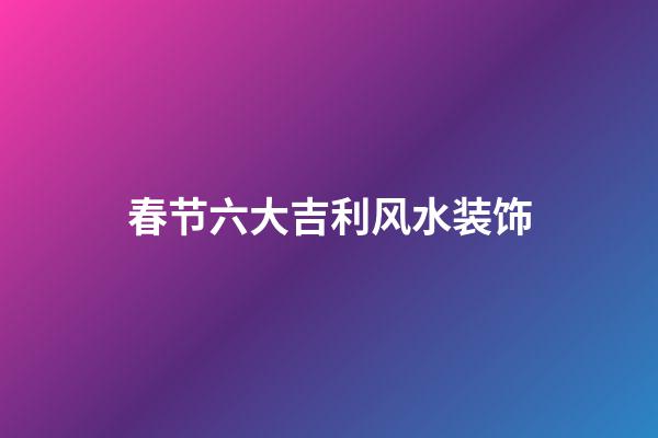 春节六大吉利风水装饰