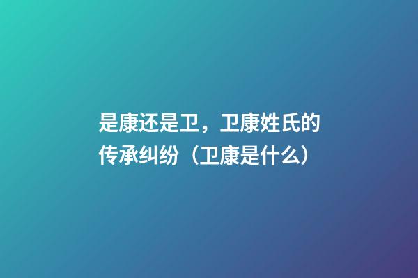 是康还是卫，卫康姓氏的传承纠纷（卫康是什么）