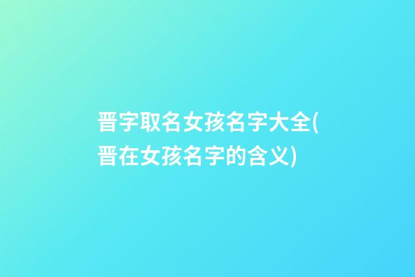 晋字取名女孩名字大全(晋在女孩名字的含义)